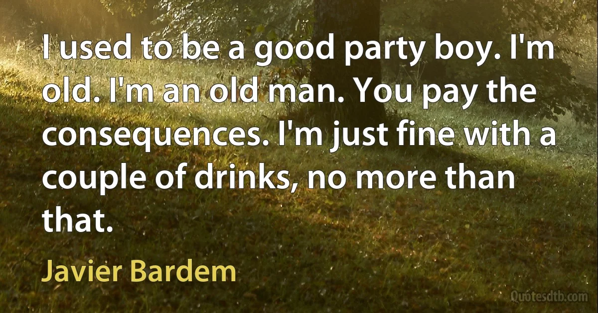 I used to be a good party boy. I'm old. I'm an old man. You pay the consequences. I'm just fine with a couple of drinks, no more than that. (Javier Bardem)