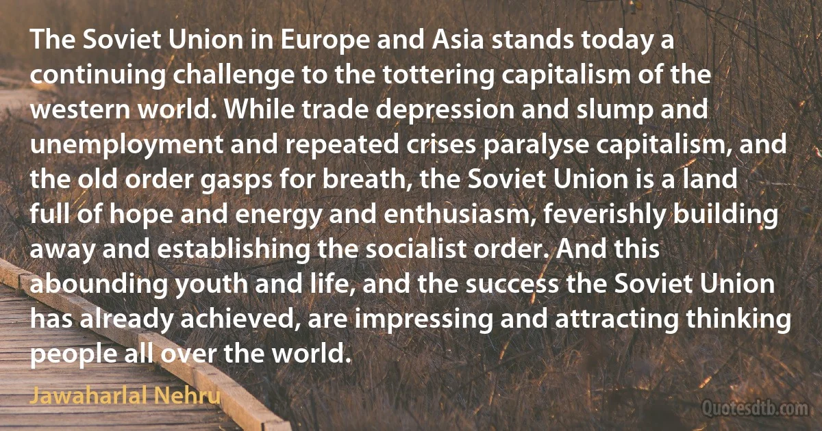 The Soviet Union in Europe and Asia stands today a continuing challenge to the tottering capitalism of the western world. While trade depression and slump and unemployment and repeated crises paralyse capitalism, and the old order gasps for breath, the Soviet Union is a land full of hope and energy and enthusiasm, feverishly building away and establishing the socialist order. And this abounding youth and life, and the success the Soviet Union has already achieved, are impressing and attracting thinking people all over the world. (Jawaharlal Nehru)