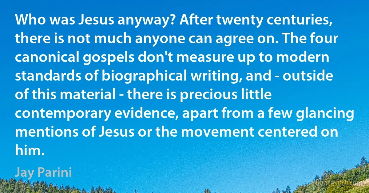 Who was Jesus anyway? After twenty centuries, there is not much anyone can agree on. The four canonical gospels don't measure up to modern standards of biographical writing, and - outside of this material - there is precious little contemporary evidence, apart from a few glancing mentions of Jesus or the movement centered on him. (Jay Parini)