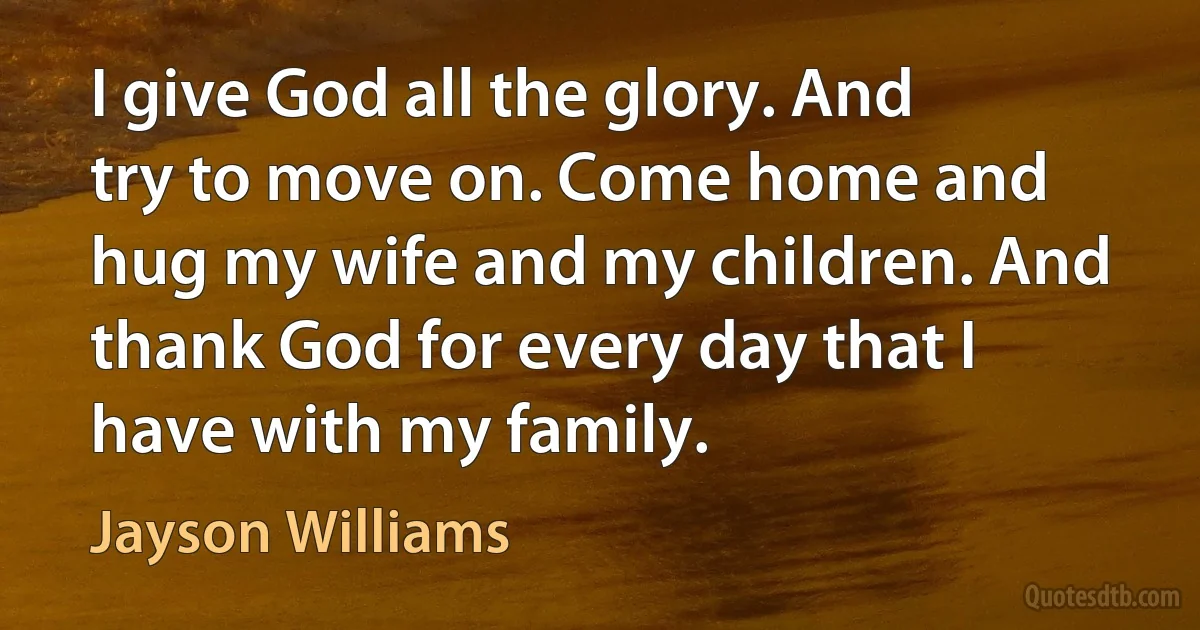 I give God all the glory. And try to move on. Come home and hug my wife and my children. And thank God for every day that I have with my family. (Jayson Williams)