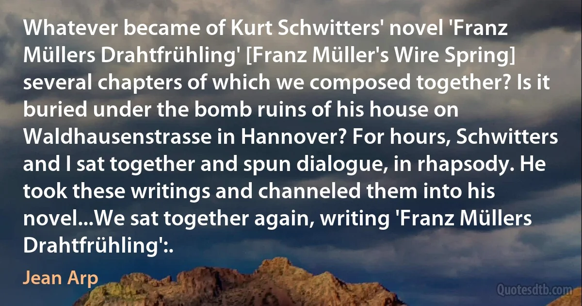 Whatever became of Kurt Schwitters' novel 'Franz Müllers Drahtfrühling' [Franz Müller's Wire Spring] several chapters of which we composed together? Is it buried under the bomb ruins of his house on Waldhausenstrasse in Hannover? For hours, Schwitters and I sat together and spun dialogue, in rhapsody. He took these writings and channeled them into his novel...We sat together again, writing 'Franz Müllers Drahtfrühling':. (Jean Arp)