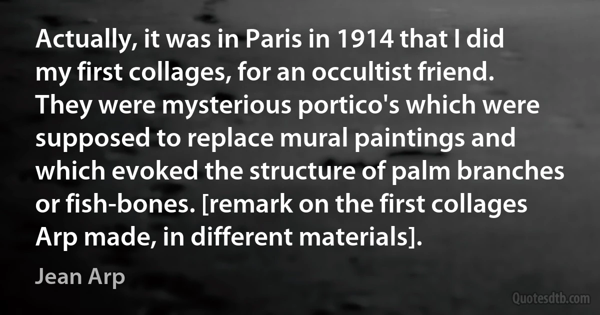 Actually, it was in Paris in 1914 that I did my first collages, for an occultist friend. They were mysterious portico's which were supposed to replace mural paintings and which evoked the structure of palm branches or fish-bones. [remark on the first collages Arp made, in different materials]. (Jean Arp)