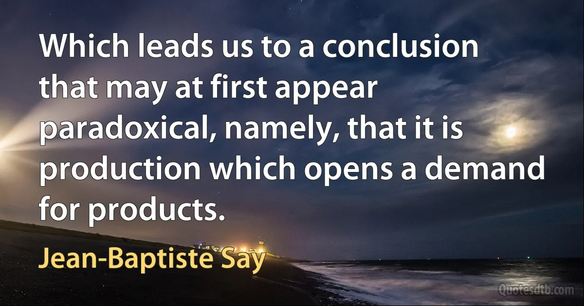 Which leads us to a conclusion that may at first appear paradoxical, namely, that it is production which opens a demand for products. (Jean-Baptiste Say)