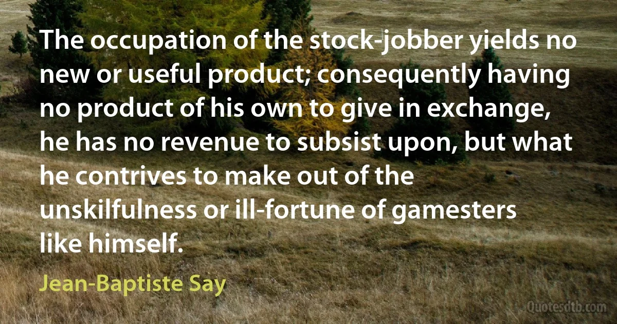 The occupation of the stock-jobber yields no new or useful product; consequently having no product of his own to give in exchange, he has no revenue to subsist upon, but what he contrives to make out of the unskilfulness or ill-fortune of gamesters like himself. (Jean-Baptiste Say)