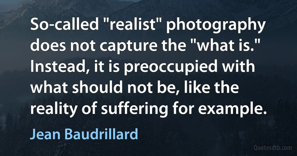 So-called "realist" photography does not capture the "what is." Instead, it is preoccupied with what should not be, like the reality of suffering for example. (Jean Baudrillard)