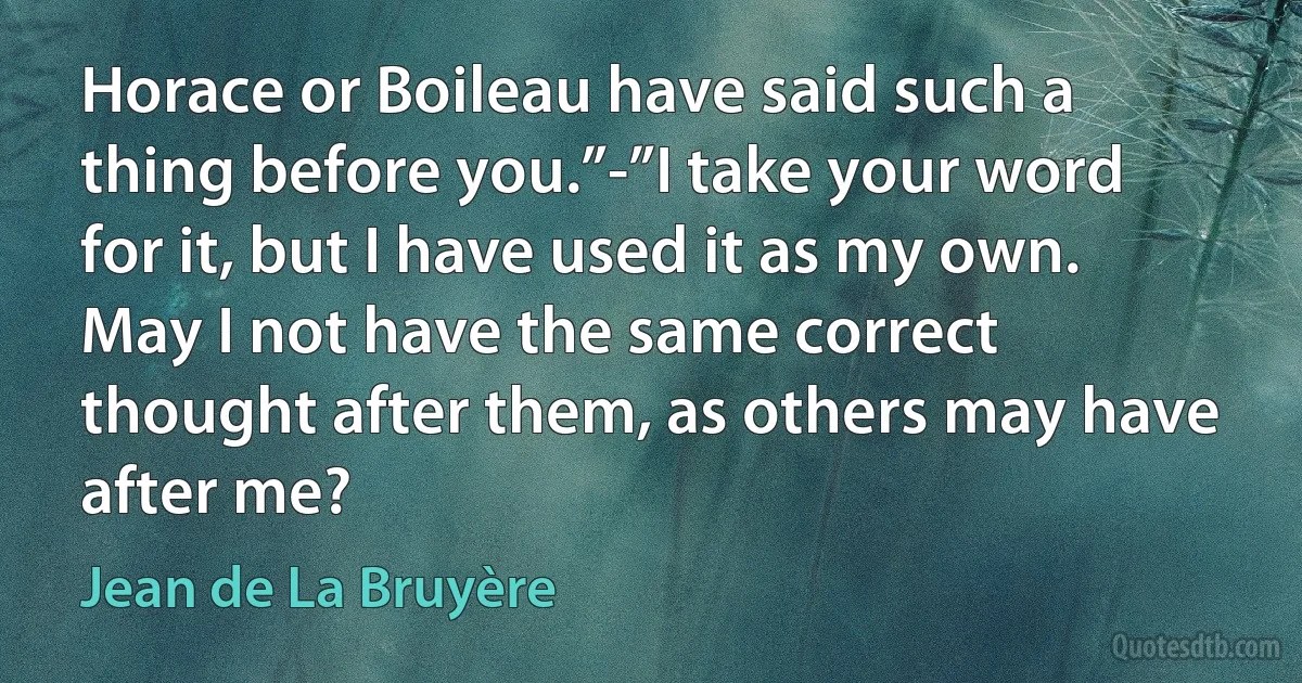 Horace or Boileau have said such a thing before you.”-”I take your word for it, but I have used it as my own. May I not have the same correct thought after them, as others may have after me? (Jean de La Bruyère)