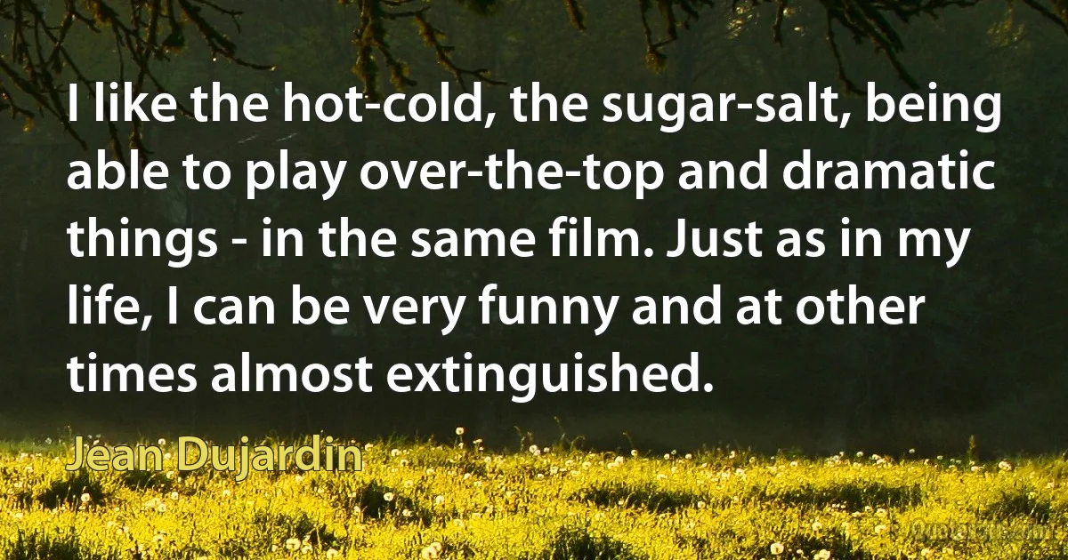 I like the hot-cold, the sugar-salt, being able to play over-the-top and dramatic things - in the same film. Just as in my life, I can be very funny and at other times almost extinguished. (Jean Dujardin)