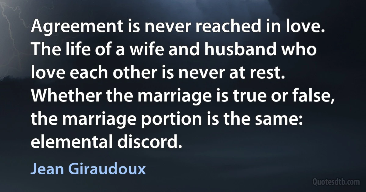 Agreement is never reached in love. The life of a wife and husband who love each other is never at rest. Whether the marriage is true or false, the marriage portion is the same: elemental discord. (Jean Giraudoux)