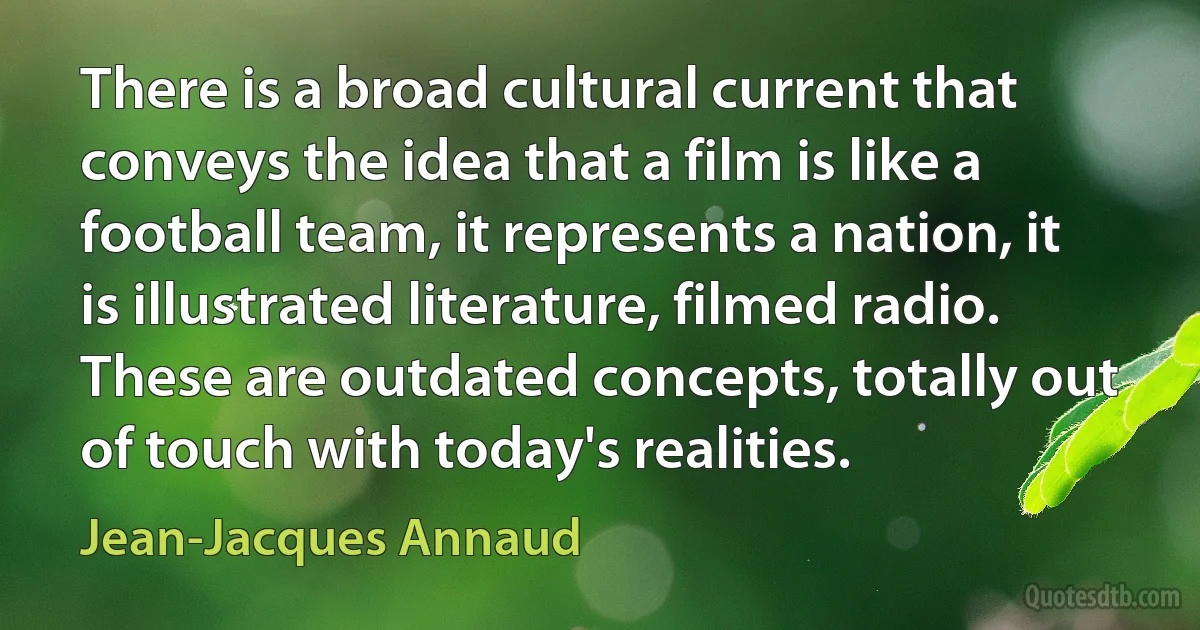 There is a broad cultural current that conveys the idea that a film is like a football team, it represents a nation, it is illustrated literature, filmed radio. These are outdated concepts, totally out of touch with today's realities. (Jean-Jacques Annaud)