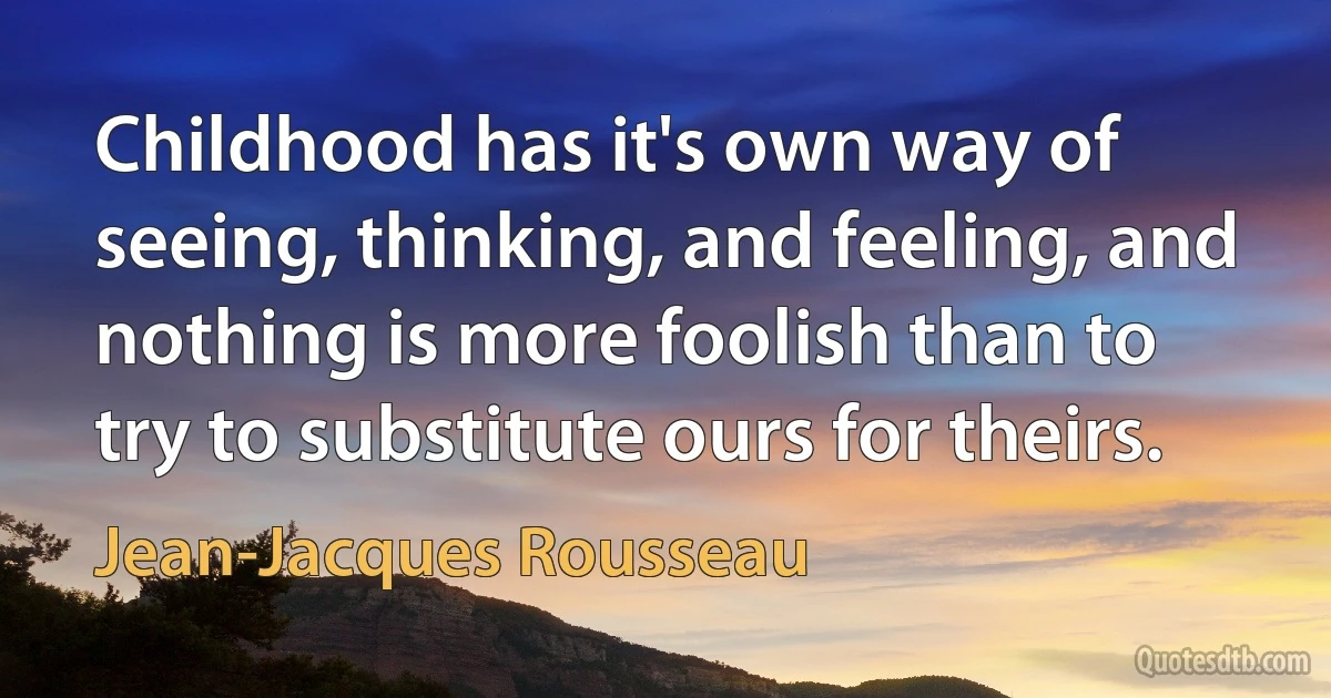 Childhood has it's own way of seeing, thinking, and feeling, and nothing is more foolish than to try to substitute ours for theirs. (Jean-Jacques Rousseau)