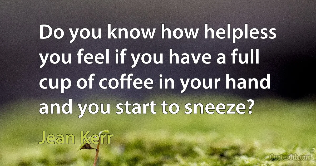 Do you know how helpless you feel if you have a full cup of coffee in your hand and you start to sneeze? (Jean Kerr)