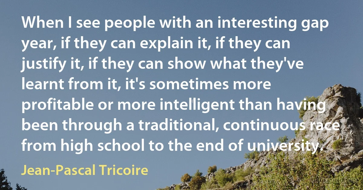 When I see people with an interesting gap year, if they can explain it, if they can justify it, if they can show what they've learnt from it, it's sometimes more profitable or more intelligent than having been through a traditional, continuous race from high school to the end of university. (Jean-Pascal Tricoire)