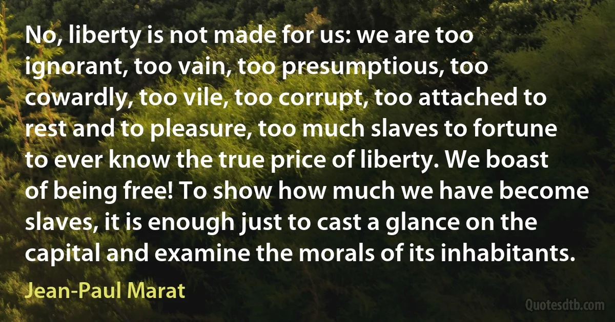 No, liberty is not made for us: we are too ignorant, too vain, too presumptious, too cowardly, too vile, too corrupt, too attached to rest and to pleasure, too much slaves to fortune to ever know the true price of liberty. We boast of being free! To show how much we have become slaves, it is enough just to cast a glance on the capital and examine the morals of its inhabitants. (Jean-Paul Marat)