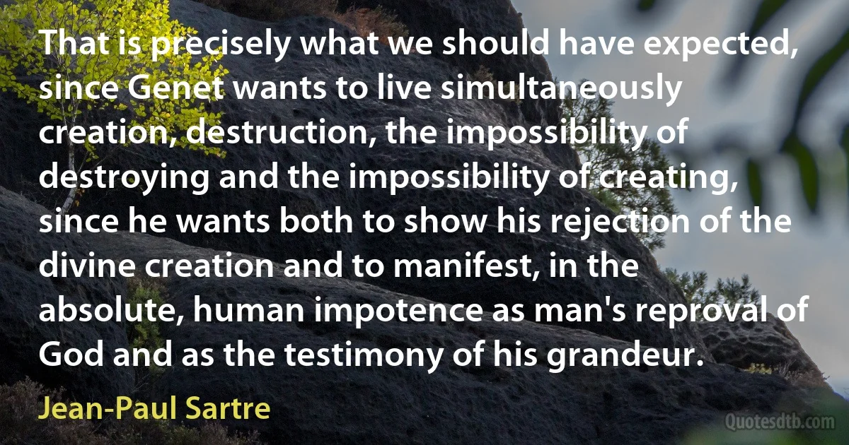 That is precisely what we should have expected, since Genet wants to live simultaneously creation, destruction, the impossibility of destroying and the impossibility of creating, since he wants both to show his rejection of the divine creation and to manifest, in the absolute, human impotence as man's reproval of God and as the testimony of his grandeur. (Jean-Paul Sartre)