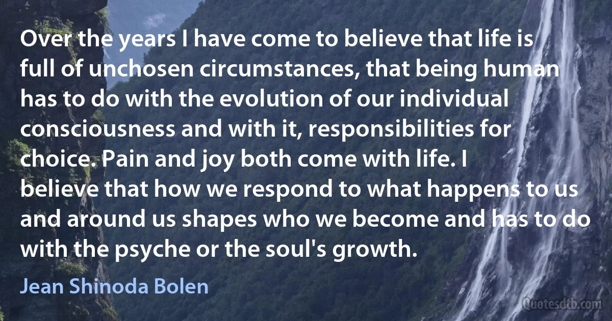 Over the years I have come to believe that life is full of unchosen circumstances, that being human has to do with the evolution of our individual consciousness and with it, responsibilities for choice. Pain and joy both come with life. I believe that how we respond to what happens to us and around us shapes who we become and has to do with the psyche or the soul's growth. (Jean Shinoda Bolen)