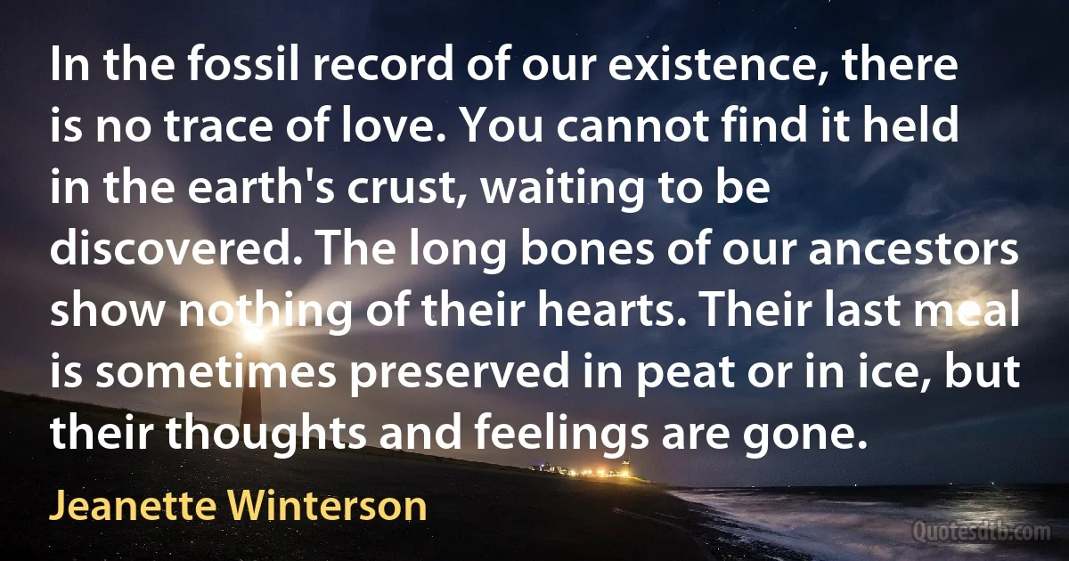 In the fossil record of our existence, there is no trace of love. You cannot find it held in the earth's crust, waiting to be discovered. The long bones of our ancestors show nothing of their hearts. Their last meal is sometimes preserved in peat or in ice, but their thoughts and feelings are gone. (Jeanette Winterson)