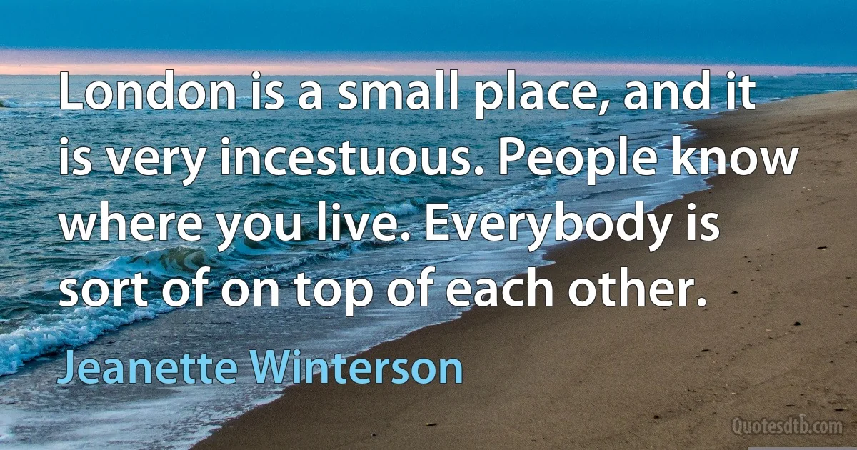 London is a small place, and it is very incestuous. People know where you live. Everybody is sort of on top of each other. (Jeanette Winterson)