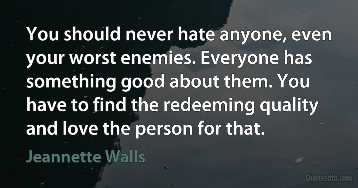 You should never hate anyone, even your worst enemies. Everyone has something good about them. You have to find the redeeming quality and love the person for that. (Jeannette Walls)