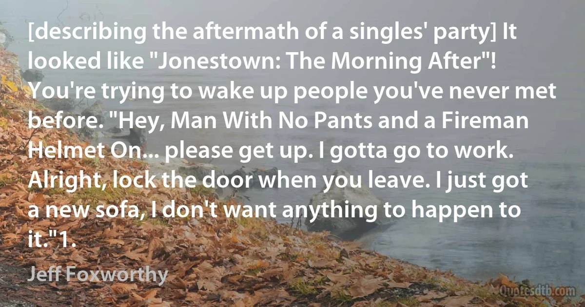 [describing the aftermath of a singles' party] It looked like "Jonestown: The Morning After"! You're trying to wake up people you've never met before. "Hey, Man With No Pants and a Fireman Helmet On... please get up. I gotta go to work. Alright, lock the door when you leave. I just got a new sofa, I don't want anything to happen to it."1. (Jeff Foxworthy)