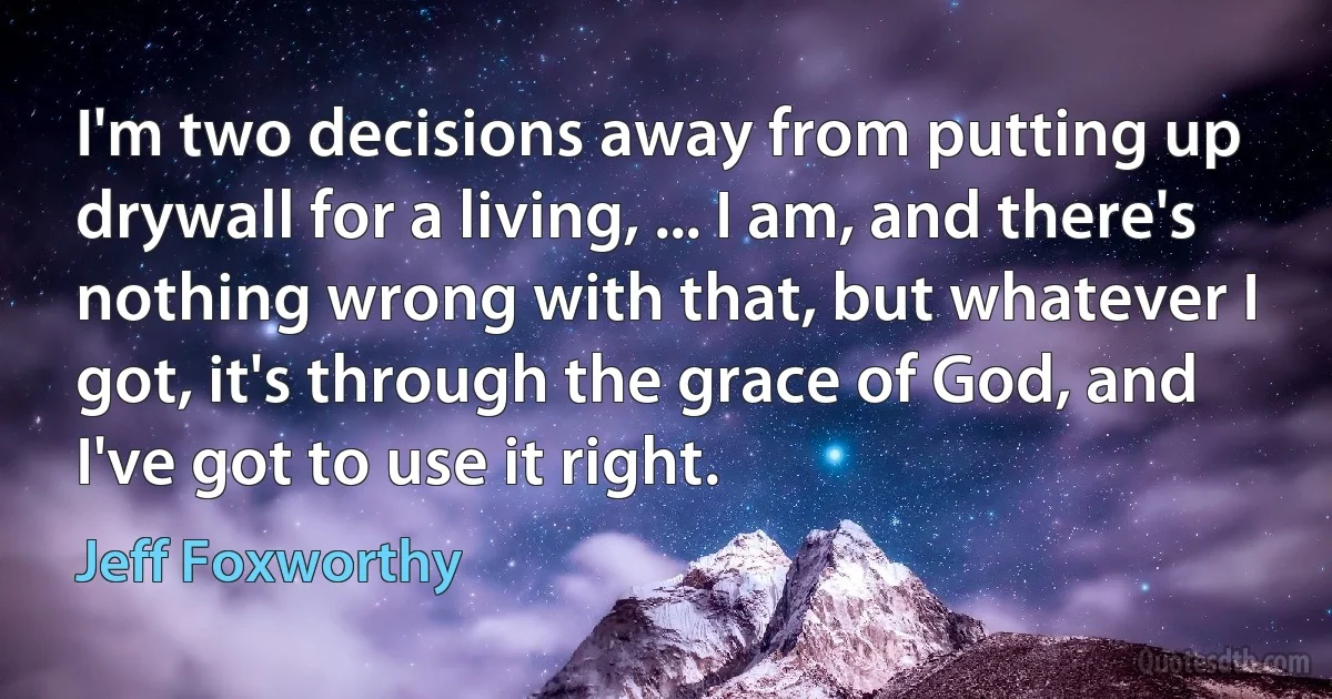 I'm two decisions away from putting up drywall for a living, ... I am, and there's nothing wrong with that, but whatever I got, it's through the grace of God, and I've got to use it right. (Jeff Foxworthy)