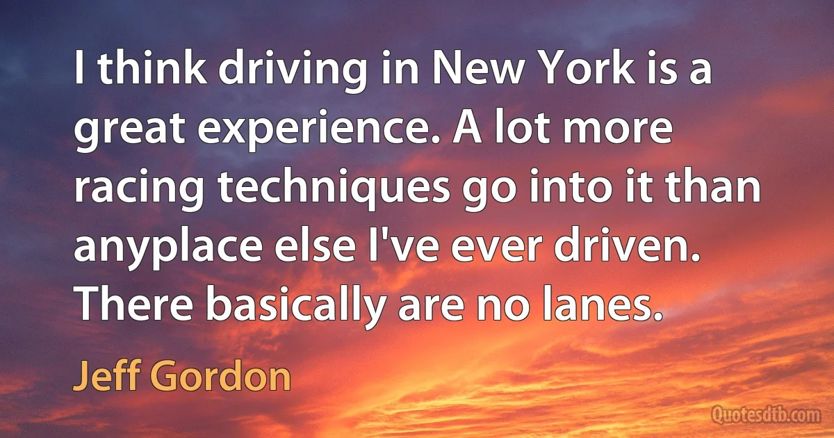 I think driving in New York is a great experience. A lot more racing techniques go into it than anyplace else I've ever driven. There basically are no lanes. (Jeff Gordon)