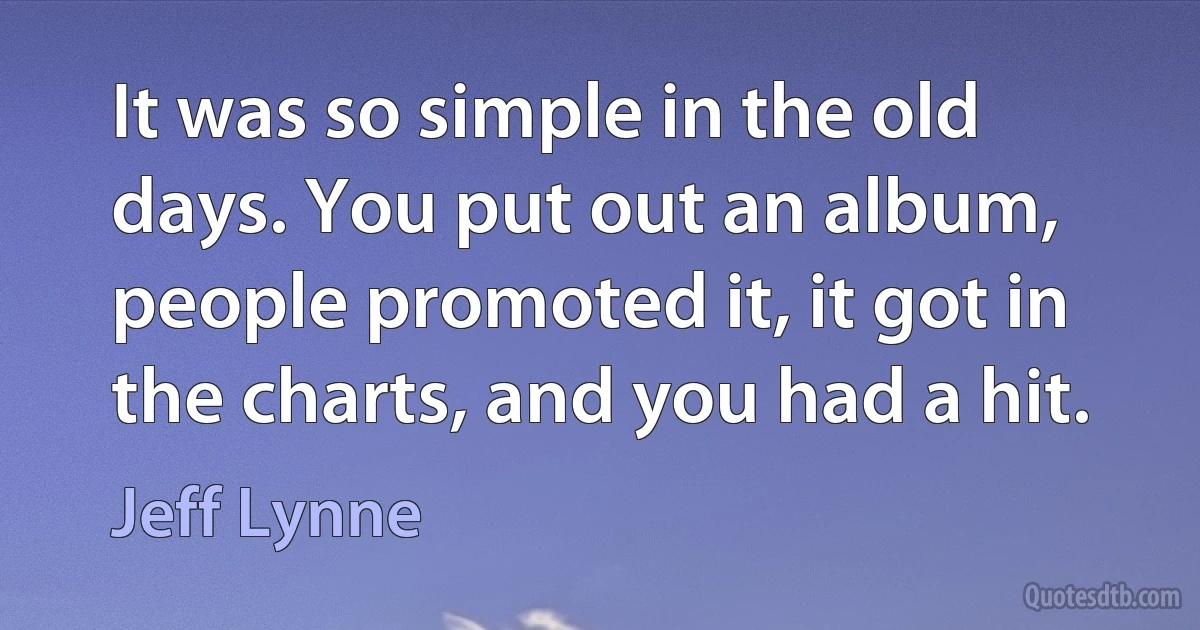 It was so simple in the old days. You put out an album, people promoted it, it got in the charts, and you had a hit. (Jeff Lynne)