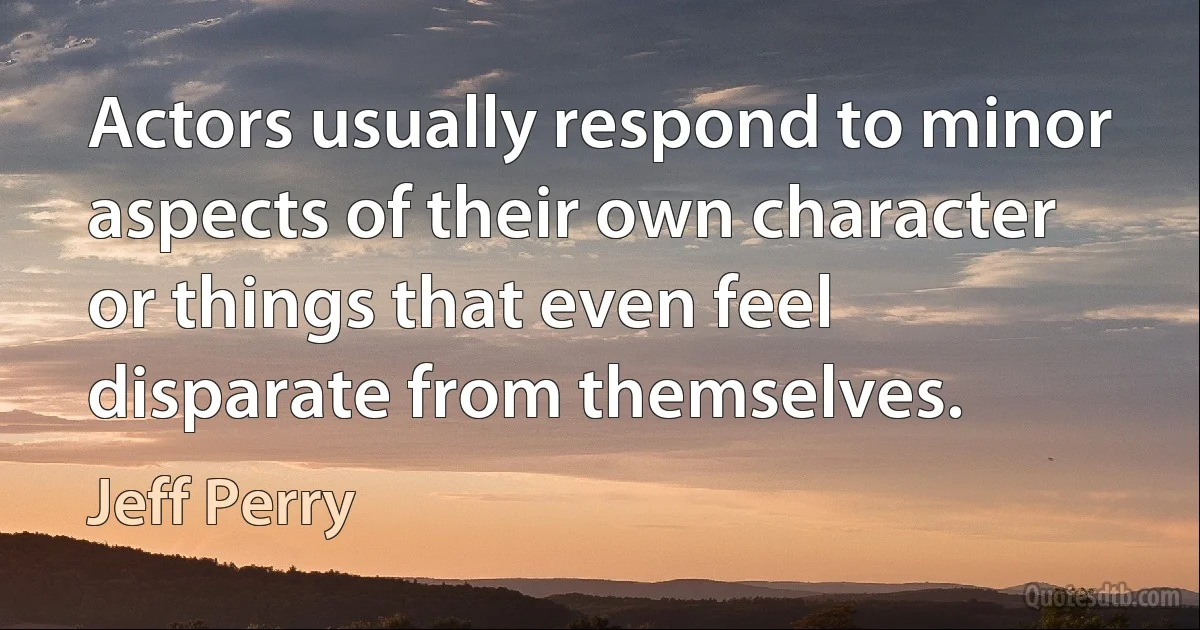 Actors usually respond to minor aspects of their own character or things that even feel disparate from themselves. (Jeff Perry)