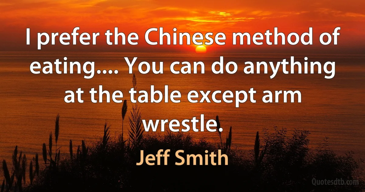 I prefer the Chinese method of eating.... You can do anything at the table except arm wrestle. (Jeff Smith)