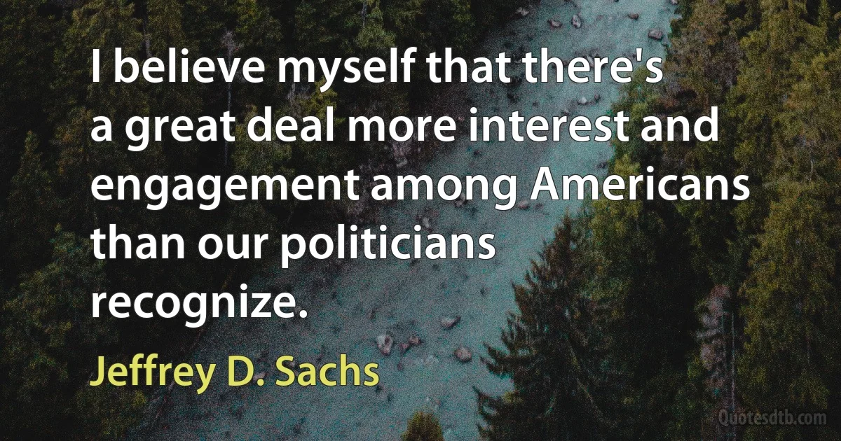 I believe myself that there's a great deal more interest and engagement among Americans than our politicians recognize. (Jeffrey D. Sachs)