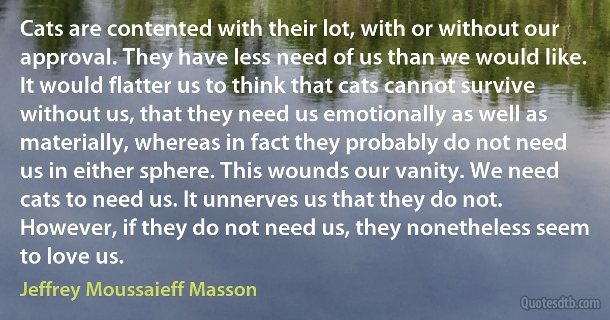 Cats are contented with their lot, with or without our approval. They have less need of us than we would like. It would flatter us to think that cats cannot survive without us, that they need us emotionally as well as materially, whereas in fact they probably do not need us in either sphere. This wounds our vanity. We need cats to need us. It unnerves us that they do not. However, if they do not need us, they nonetheless seem to love us. (Jeffrey Moussaieff Masson)