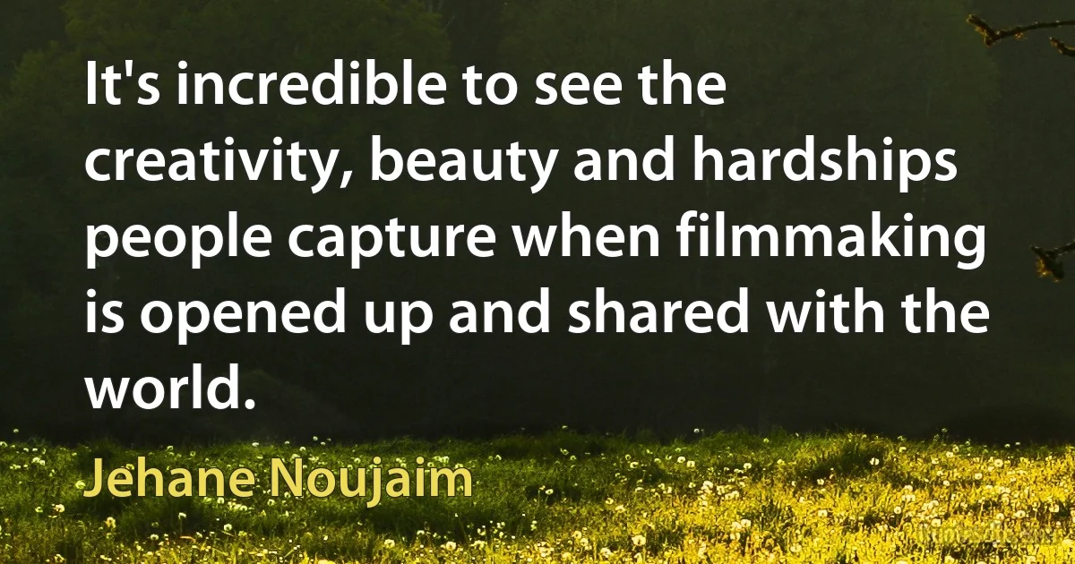 It's incredible to see the creativity, beauty and hardships people capture when filmmaking is opened up and shared with the world. (Jehane Noujaim)