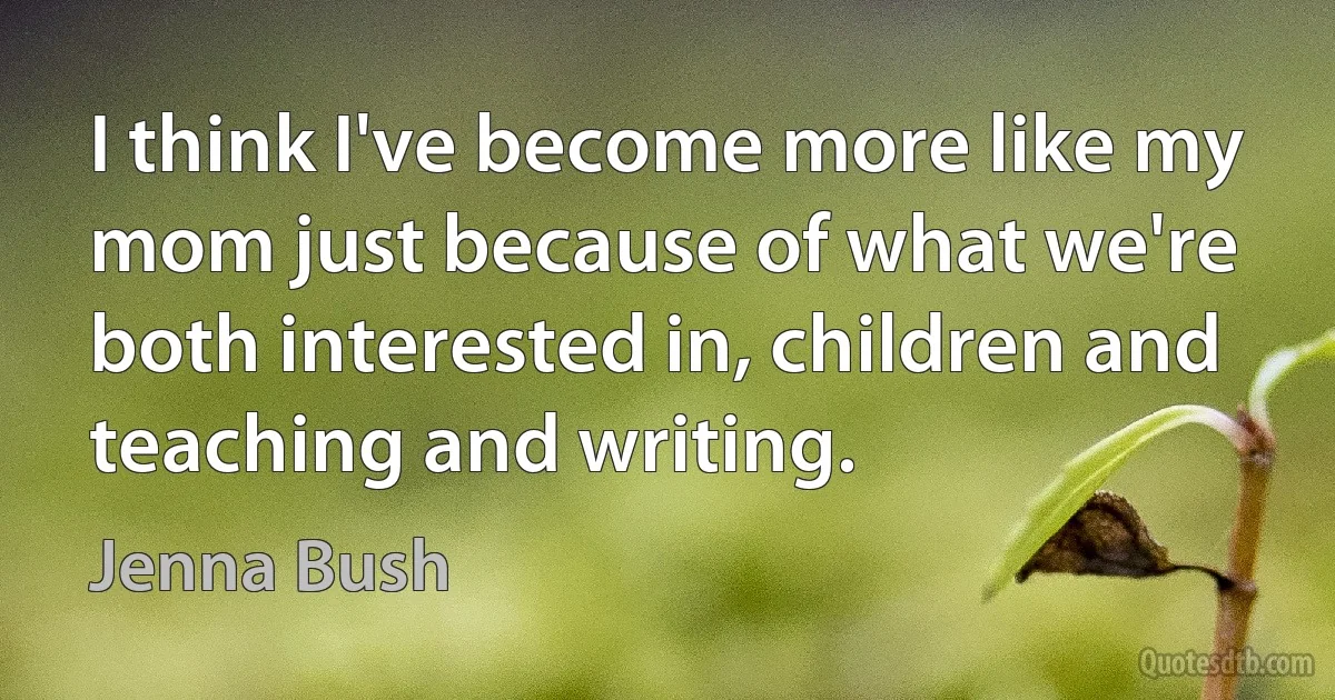 I think I've become more like my mom just because of what we're both interested in, children and teaching and writing. (Jenna Bush)