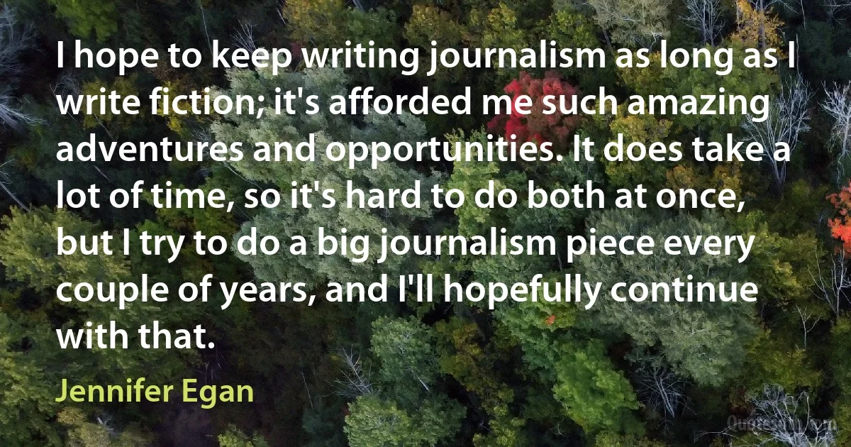 I hope to keep writing journalism as long as I write fiction; it's afforded me such amazing adventures and opportunities. It does take a lot of time, so it's hard to do both at once, but I try to do a big journalism piece every couple of years, and I'll hopefully continue with that. (Jennifer Egan)