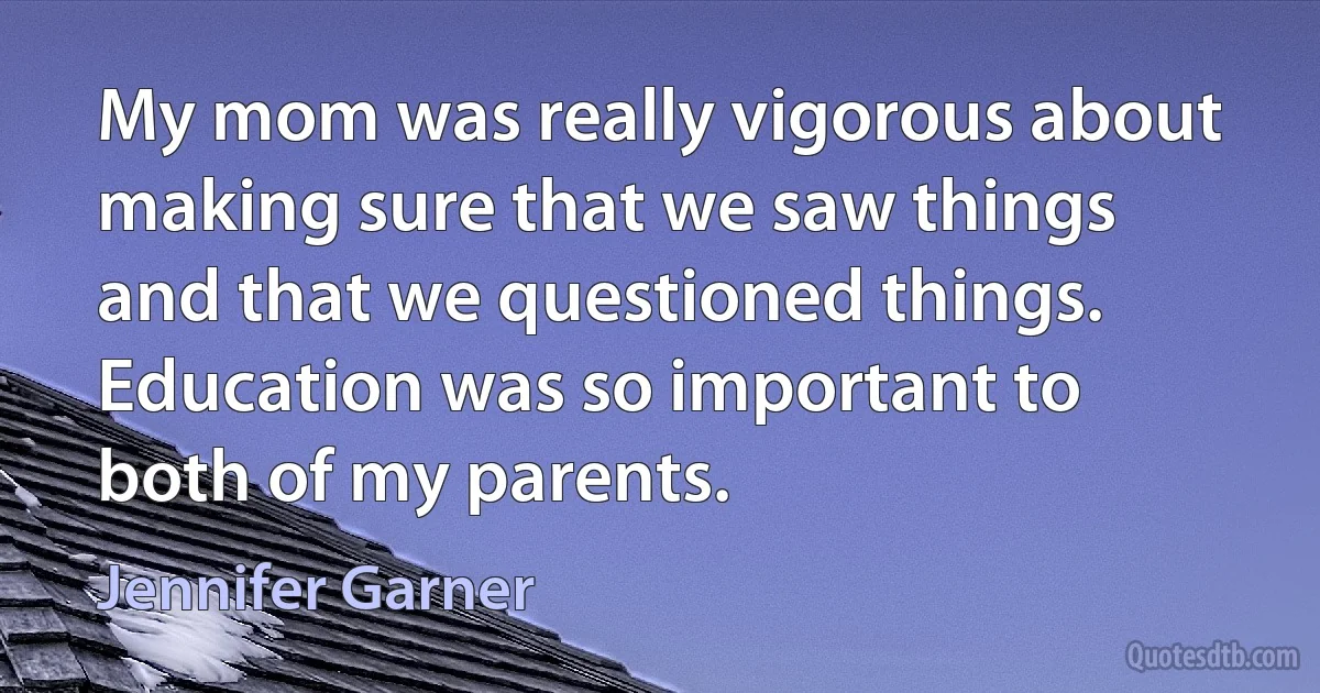 My mom was really vigorous about making sure that we saw things and that we questioned things. Education was so important to both of my parents. (Jennifer Garner)