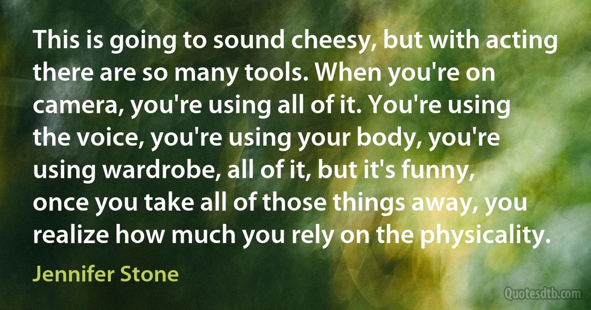 This is going to sound cheesy, but with acting there are so many tools. When you're on camera, you're using all of it. You're using the voice, you're using your body, you're using wardrobe, all of it, but it's funny, once you take all of those things away, you realize how much you rely on the physicality. (Jennifer Stone)