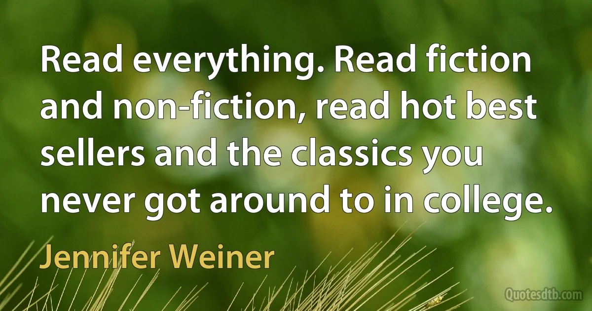 Read everything. Read fiction and non-fiction, read hot best sellers and the classics you never got around to in college. (Jennifer Weiner)