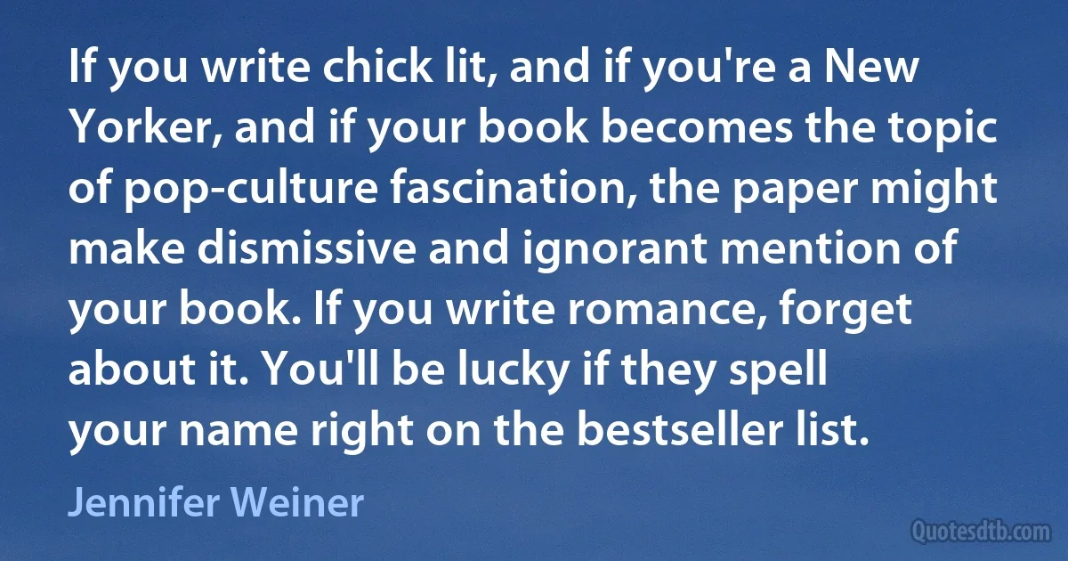 If you write chick lit, and if you're a New Yorker, and if your book becomes the topic of pop-culture fascination, the paper might make dismissive and ignorant mention of your book. If you write romance, forget about it. You'll be lucky if they spell your name right on the bestseller list. (Jennifer Weiner)