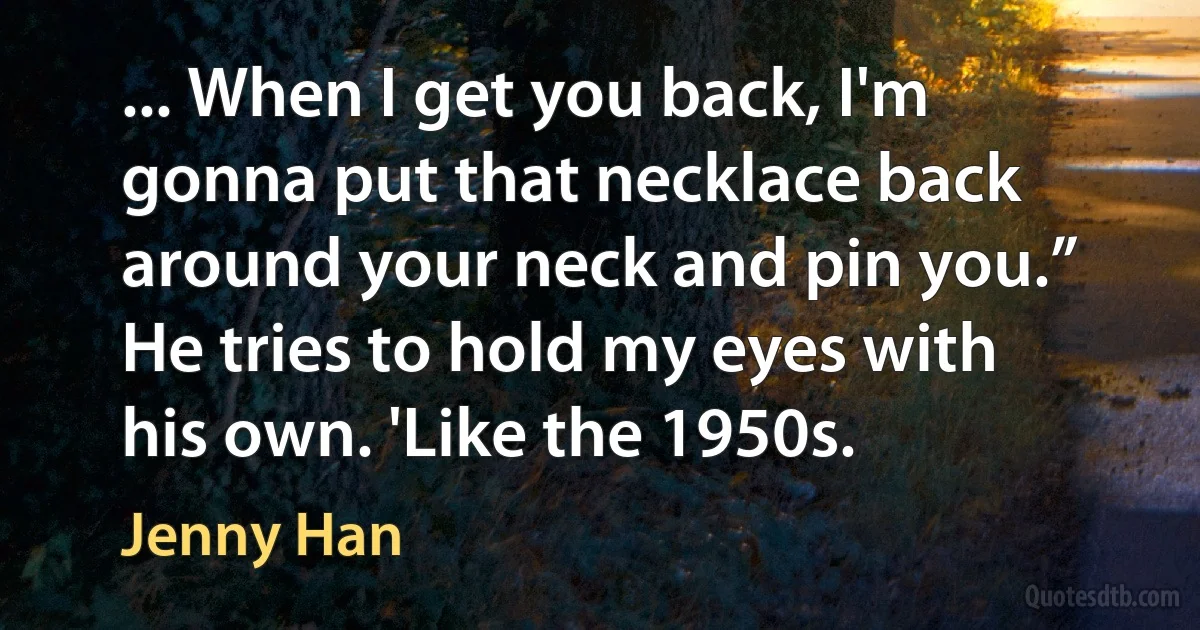 ... When I get you back, I'm gonna put that necklace back around your neck and pin you.” He tries to hold my eyes with his own. 'Like the 1950s. (Jenny Han)