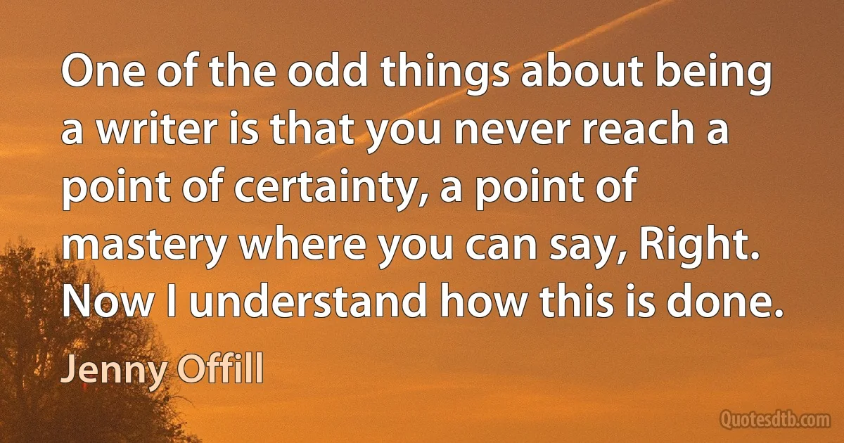 One of the odd things about being a writer is that you never reach a point of certainty, a point of mastery where you can say, Right. Now I understand how this is done. (Jenny Offill)