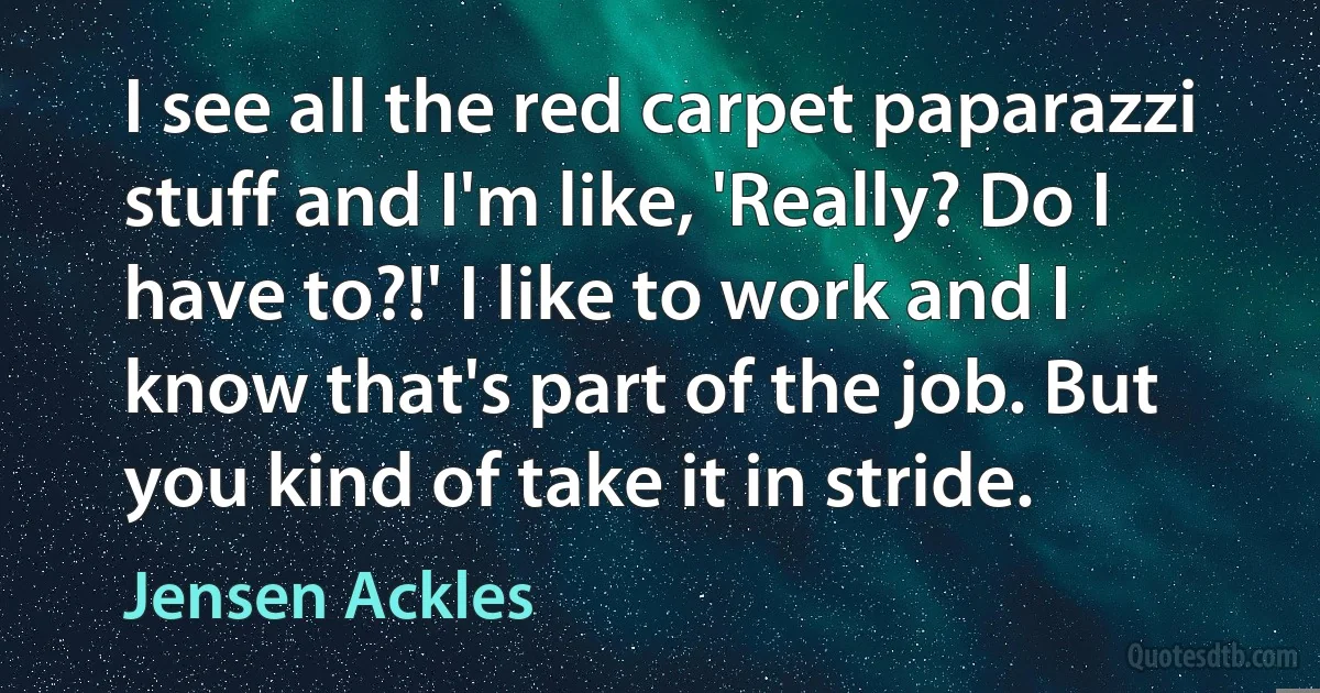 I see all the red carpet paparazzi stuff and I'm like, 'Really? Do I have to?!' I like to work and I know that's part of the job. But you kind of take it in stride. (Jensen Ackles)