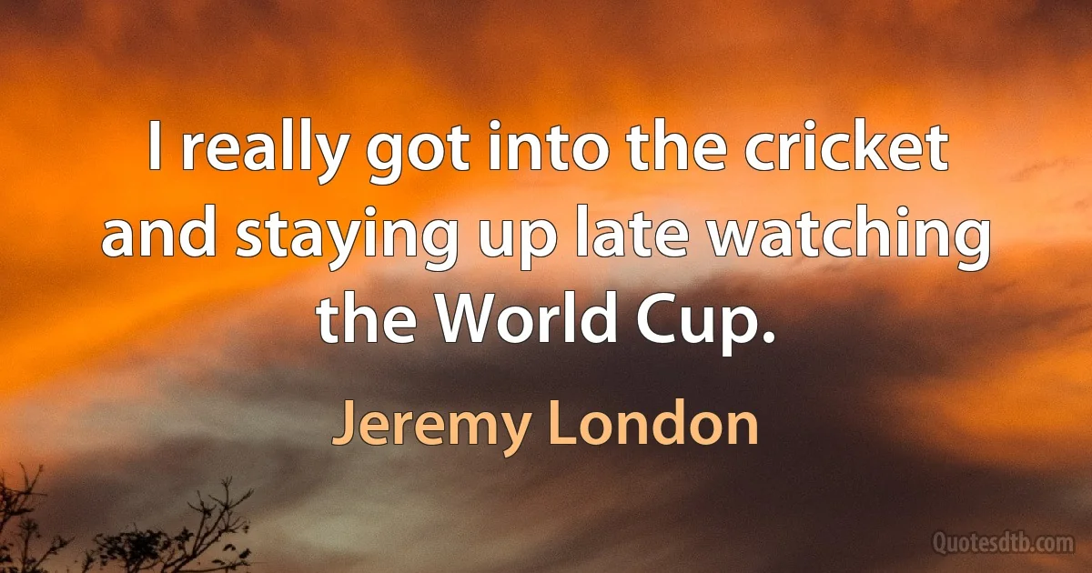 I really got into the cricket and staying up late watching the World Cup. (Jeremy London)