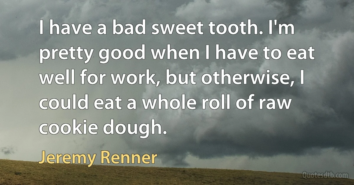 I have a bad sweet tooth. I'm pretty good when I have to eat well for work, but otherwise, I could eat a whole roll of raw cookie dough. (Jeremy Renner)