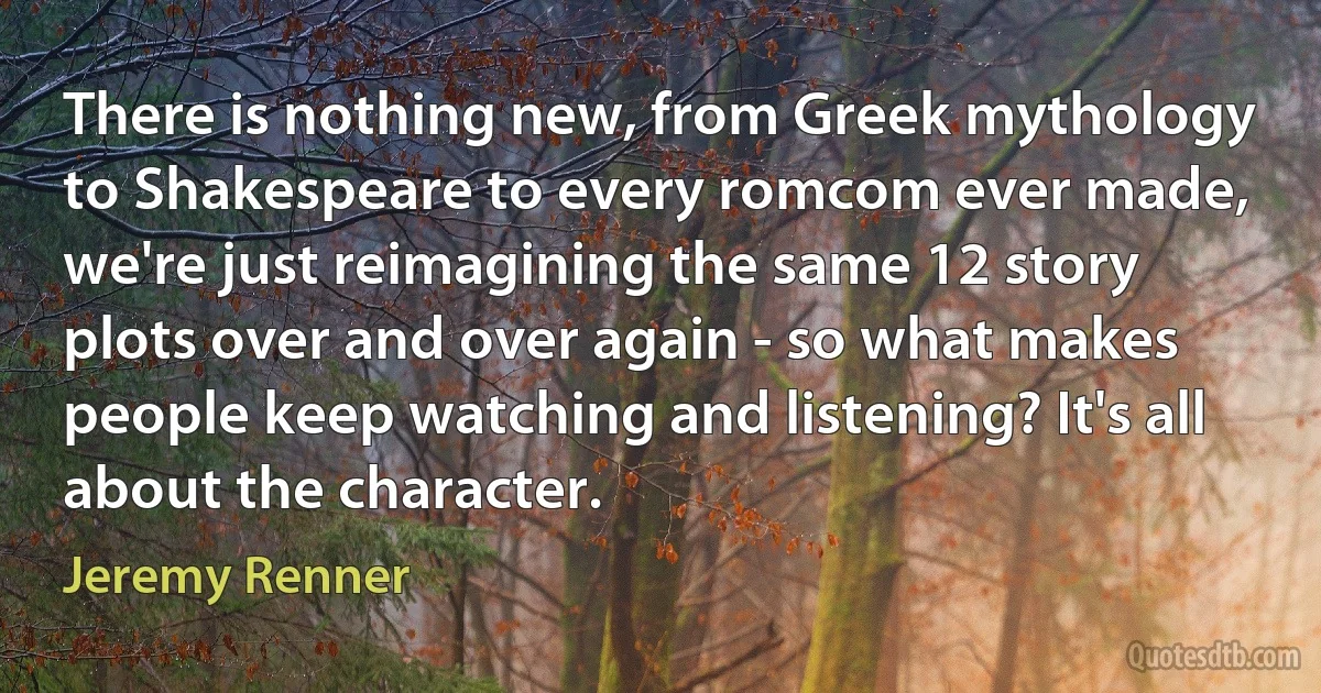 There is nothing new, from Greek mythology to Shakespeare to every romcom ever made, we're just reimagining the same 12 story plots over and over again - so what makes people keep watching and listening? It's all about the character. (Jeremy Renner)