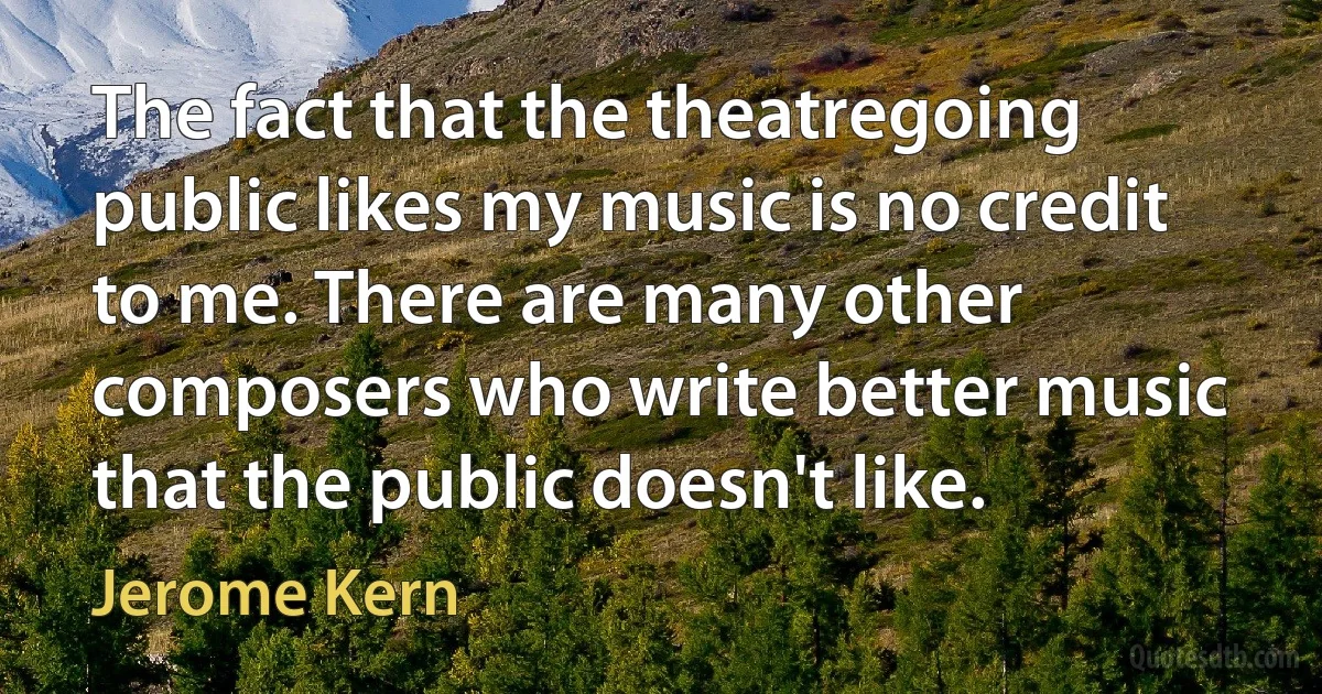 The fact that the theatregoing public likes my music is no credit to me. There are many other composers who write better music that the public doesn't like. (Jerome Kern)