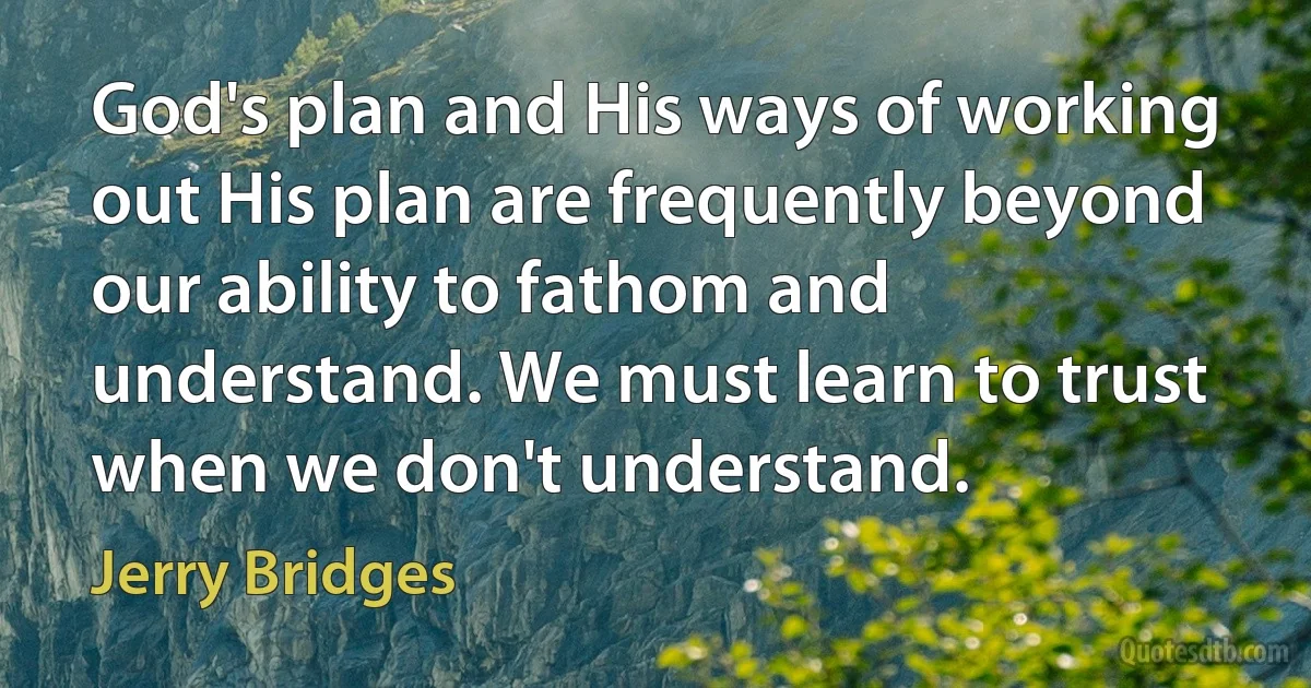 God's plan and His ways of working out His plan are frequently beyond our ability to fathom and understand. We must learn to trust when we don't understand. (Jerry Bridges)