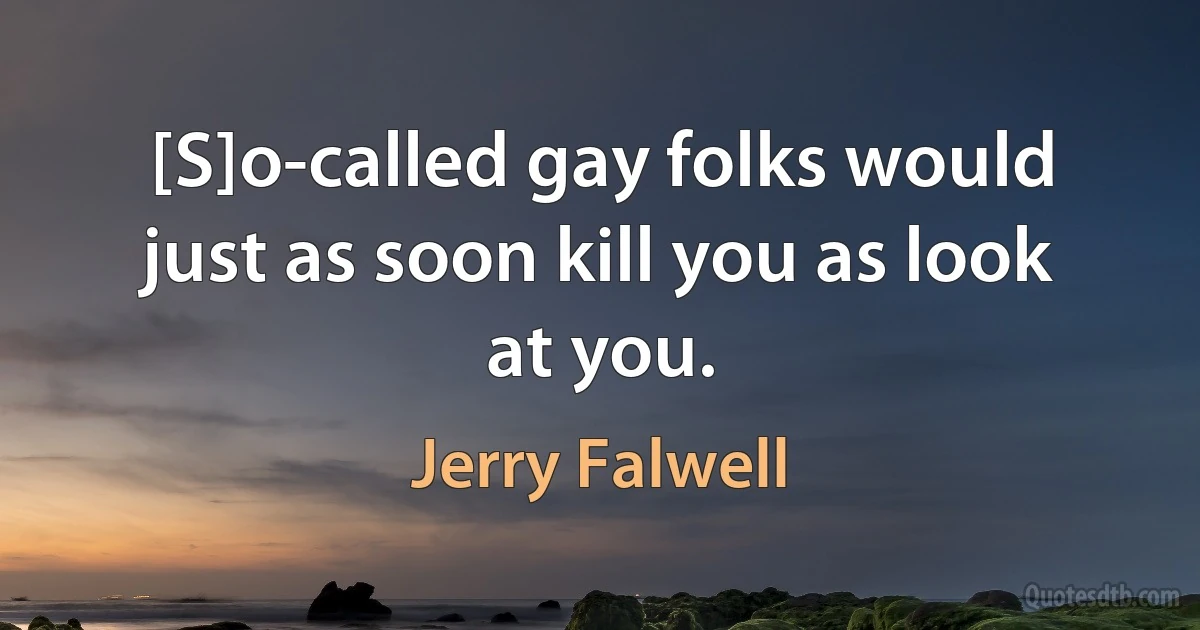 [S]o-called gay folks would just as soon kill you as look at you. (Jerry Falwell)