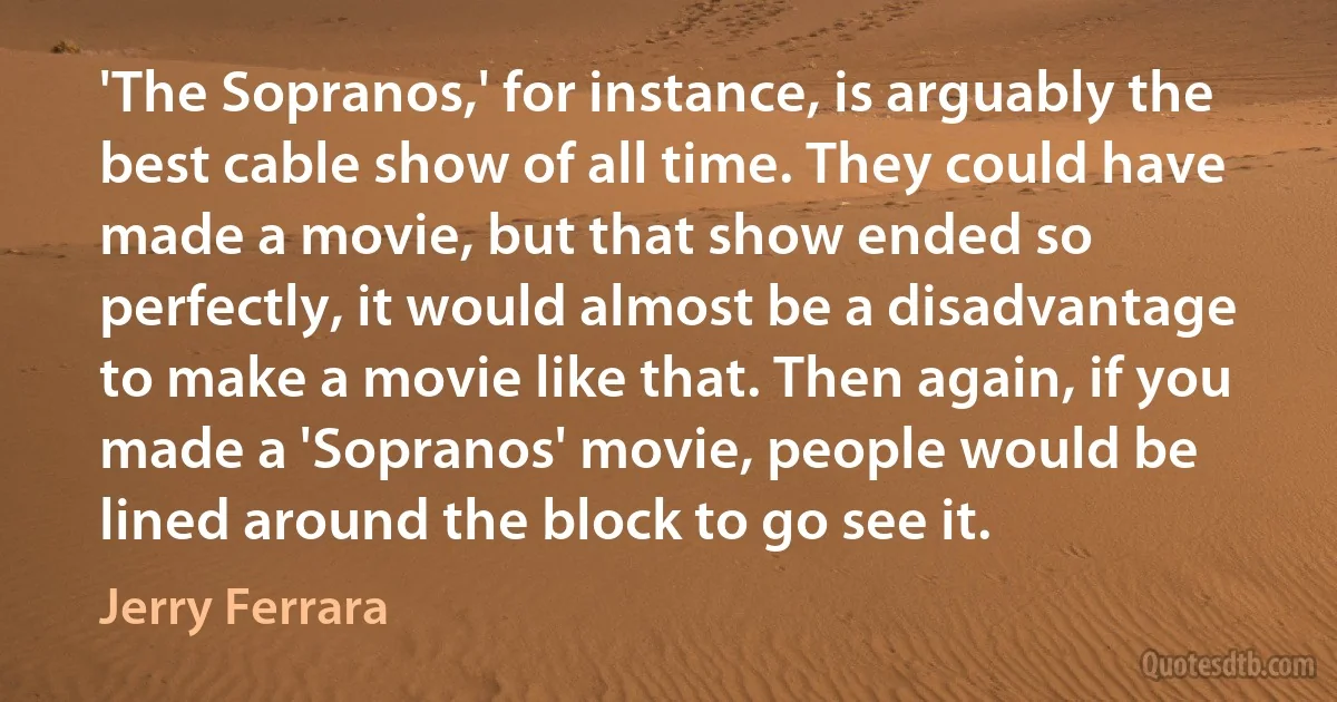 'The Sopranos,' for instance, is arguably the best cable show of all time. They could have made a movie, but that show ended so perfectly, it would almost be a disadvantage to make a movie like that. Then again, if you made a 'Sopranos' movie, people would be lined around the block to go see it. (Jerry Ferrara)