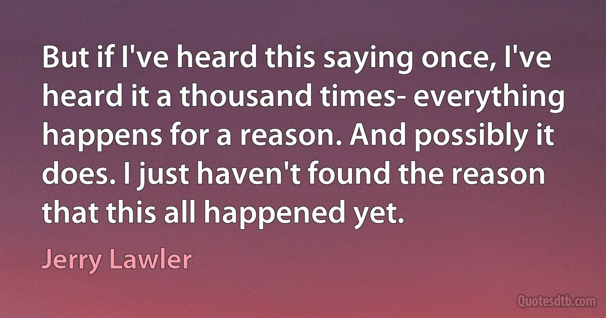 But if I've heard this saying once, I've heard it a thousand times- everything happens for a reason. And possibly it does. I just haven't found the reason that this all happened yet. (Jerry Lawler)