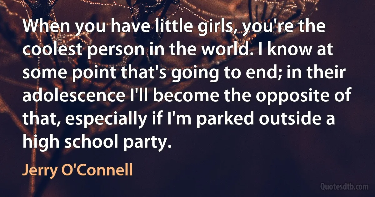 When you have little girls, you're the coolest person in the world. I know at some point that's going to end; in their adolescence I'll become the opposite of that, especially if I'm parked outside a high school party. (Jerry O'Connell)