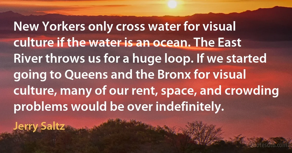 New Yorkers only cross water for visual culture if the water is an ocean. The East River throws us for a huge loop. If we started going to Queens and the Bronx for visual culture, many of our rent, space, and crowding problems would be over indefinitely. (Jerry Saltz)